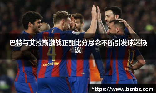 巴特与艾拉斯激战正酣比分悬念不断引发球迷热议