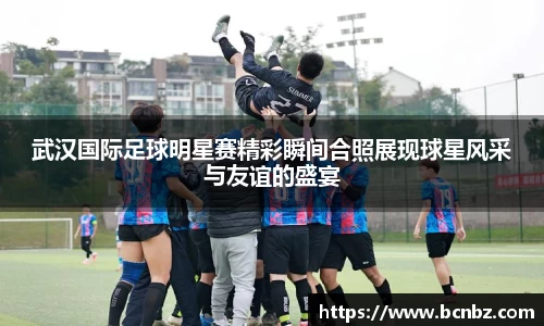 武汉国际足球明星赛精彩瞬间合照展现球星风采与友谊的盛宴